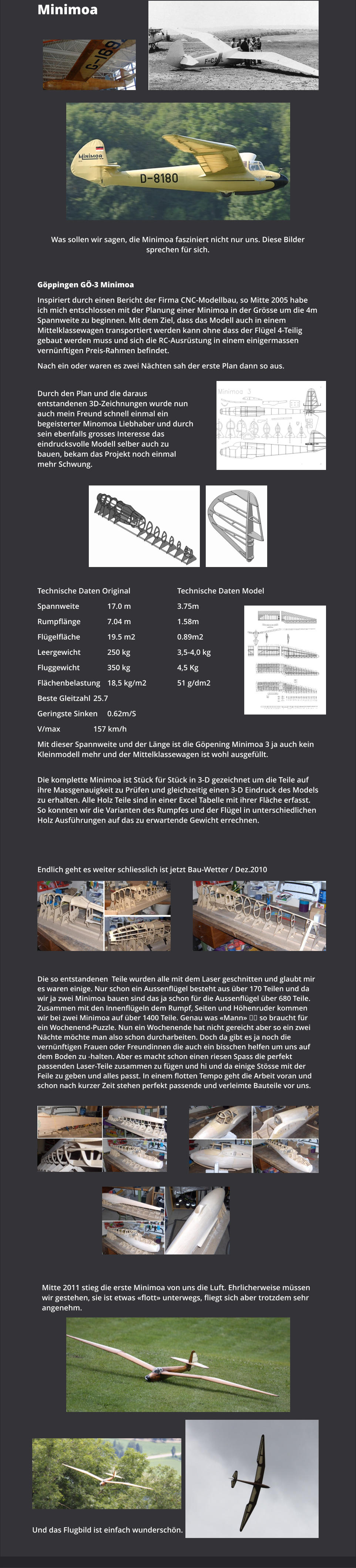 Minimoa Was sollen wir sagen, die Minimoa fasziniert nicht nur uns. Diese Bilder sprechen für sich. Göppingen GÖ-3 Minimoa Inspiriert durch einen Bericht der Firma CNC-Modellbau, so Mitte 2005 habe ich mich entschlossen mit der Planung einer Minimoa in der Grösse um die 4m Spannweite zu beginnen. Mit dem Ziel, dass das Modell auch in einem Mittelklassewagen transportiert werden kann ohne dass der Flügel 4-Teilig gebaut werden muss und sich die RC-Ausrüstung in einem einigermassen vernünftigen Preis-Rahmen befindet. Nach ein oder waren es zwei Nächten sah der erste Plan dann so aus.  Durch den Plan und die daraus entstandenen 3D-Zeichnungen wurde nun auch mein Freund schnell einmal ein begeisterter Minomoa Liebhaber und durch sein ebenfalls grosses Interesse das eindrucksvolle Modell selber auch zu bauen, bekam das Projekt noch einmal mehr Schwung. Technische Daten Original		 		Technische Daten Model Spannweite 		17.0 m				3.75m Rumpflänge		7.04 m				1.58m Flügelfläche		19.5 m2				0.89m2 Leergewicht		250 kg				3,5-4,0 kg Fluggewicht 		350 kg				4,5 Kg Flächenbelastung	18,5 kg/m2			51 g/dm2 Beste Gleitzahl	25.7 Geringste Sinken	0.62m/S V/max			157 km/h Mit dieser Spannweite und der Länge ist die Göpening Minimoa 3 ja auch kein Kleinmodell mehr und der Mittelklassewagen ist wohl ausgefüllt.  Die komplette Minimoa ist Stück für Stück in 3-D gezeichnet um die Teile auf ihre Massgenauigkeit zu Prüfen und gleichzeitig einen 3-D Eindruck des Models zu erhalten. Alle Holz Teile sind in einer Excel Tabelle mit ihrer Fläche erfasst. So konnten wir die Varianten des Rumpfes und der Flügel in unterschiedlichen Holz Ausführungen auf das zu erwartende Gewicht errechnen.  Endlich geht es weiter schliesslich ist jetzt Bau-Wetter / Dez.2010 Die so entstandenen  Teile wurden alle mit dem Laser geschnitten und glaubt mir es waren einige. Nur schon ein Aussenflügel besteht aus über 170 Teilen und da wir ja zwei Minimoa bauen sind das ja schon für die Aussenflügel über 680 Teile. Zusammen mit den Innenflügeln dem Rumpf, Seiten und Höhenruder kommen wir bei zwei Minimoa auf über 1400 Teile. Genau was «Mann» �� so braucht für ein Wochenend-Puzzle. Nun ein Wochenende hat nicht gereicht aber so ein zwei Nächte möchte man also schon durcharbeiten. Doch da gibt es ja noch die vernünftigen Frauen oder Freundinnen die auch ein bisschen helfen um uns auf dem Boden zu -halten. Aber es macht schon einen riesen Spass die perfekt passenden Laser-Teile zusammen zu fügen und hi und da einige Stösse mit der Feile zu geben und alles passt. In einem flotten Tempo geht die Arbeit voran und schon nach kurzer Zeit stehen perfekt passende und verleimte Bauteile vor uns. Mitte 2011 stieg die erste Minimoa von uns die Luft. Ehrlicherweise müssen wir gestehen, sie ist etwas «flott» unterwegs, fliegt sich aber trotzdem sehr angenehm.    Und das Flugbild ist einfach wunderschön.