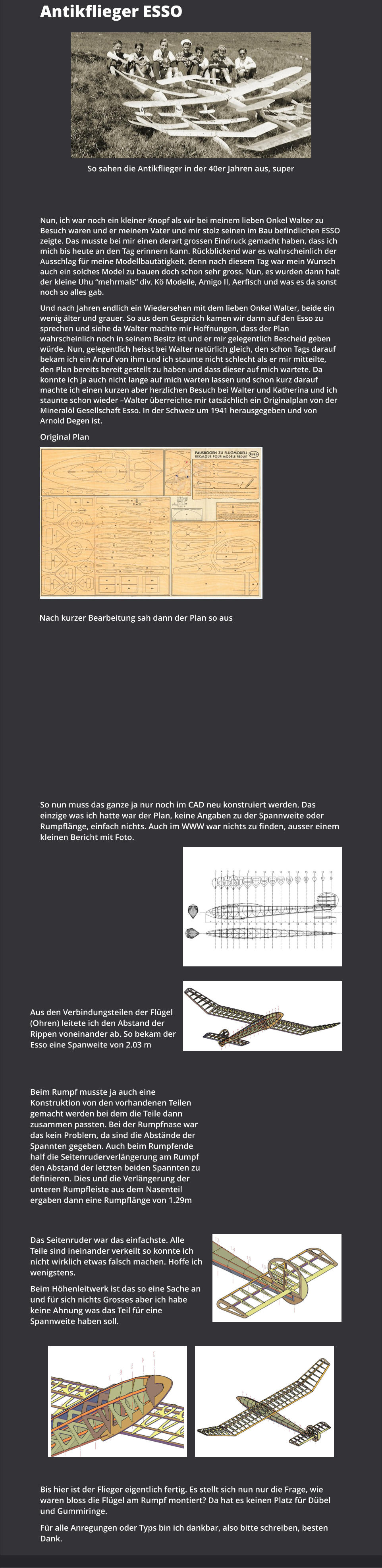 Antikflieger ESSO So sahen die Antikflieger in der 40er Jahren aus, super Nun, ich war noch ein kleiner Knopf als wir bei meinem lieben Onkel Walter zu Besuch waren und er meinem Vater und mir stolz seinen im Bau befindlichen ESSO zeigte. Das musste bei mir einen derart grossen Eindruck gemacht haben, dass ich mich bis heute an den Tag erinnern kann. Rückblickend war es wahrscheinlich der Ausschlag für meine Modellbautätigkeit, denn nach diesem Tag war mein Wunsch auch ein solches Model zu bauen doch schon sehr gross. Nun, es wurden dann halt der kleine Uhu “mehrmals“ div. Kö Modelle, Amigo II, Aerfisch und was es da sonst noch so alles gab. Und nach Jahren endlich ein Wiedersehen mit dem lieben Onkel Walter, beide ein wenig älter und grauer. So aus dem Gespräch kamen wir dann auf den Esso zu sprechen und siehe da Walter machte mir Hoffnungen, dass der Plan wahrscheinlich noch in seinem Besitz ist und er mir gelegentlich Bescheid geben würde. Nun, gelegentlich heisst bei Walter natürlich gleich, den schon Tags darauf bekam ich ein Anruf von ihm und ich staunte nicht schlecht als er mir mitteilte, den Plan bereits bereit gestellt zu haben und dass dieser auf mich wartete. Da konnte ich ja auch nicht lange auf mich warten lassen und schon kurz darauf machte ich einen kurzen aber herzlichen Besuch bei Walter und Katherina und ich staunte schon wieder –Walter überreichte mir tatsächlich ein Originalplan von der Mineralöl Gesellschaft Esso. In der Schweiz um 1941 herausgegeben und von Arnold Degen ist. Original Plan  Nach kurzer Bearbeitung sah dann der Plan so aus So nun muss das ganze ja nur noch im CAD neu konstruiert werden. Das einzige was ich hatte war der Plan, keine Angaben zu der Spannweite oder Rumpflänge, einfach nichts. Auch im WWW war nichts zu finden, ausser einem kleinen Bericht mit Foto. Aus den Verbindungsteilen der Flügel (Ohren) leitete ich den Abstand der Rippen voneinander ab. So bekam der Esso eine Spanweite von 2.03 m Beim Rumpf musste ja auch eine Konstruktion von den vorhandenen Teilen gemacht werden bei dem die Teile dann zusammen passten. Bei der Rumpfnase war das kein Problem, da sind die Abstände der Spannten gegeben. Auch beim Rumpfende half die Seitenruderverlängerung am Rumpf den Abstand der letzten beiden Spannten zu definieren. Dies und die Verlängerung der unteren Rumpfleiste aus dem Nasenteil ergaben dann eine Rumpflänge von 1.29m Das Seitenruder war das einfachste. Alle Teile sind ineinander verkeilt so konnte ich nicht wirklich etwas falsch machen. Hoffe ich wenigstens. Beim Höhenleitwerk ist das so eine Sache an und für sich nichts Grosses aber ich habe keine Ahnung was das Teil für eine Spannweite haben soll.  Bis hier ist der Flieger eigentlich fertig. Es stellt sich nun nur die Frage, wie waren bloss die Flügel am Rumpf montiert? Da hat es keinen Platz für Dübel und Gummiringe. Für alle Anregungen oder Typs bin ich dankbar, also bitte schreiben, besten Dank.